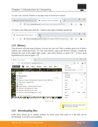 Chapter 1 | Introduction to Computing
Section-II | Windows Operations Page 18
To close a tab, click the X button on top right corner of the browser window.
To create a new blank tab, click the + button to the right of already opened tab.
1.12 History
Your browser will also keep a history of every site you visit. This is another good way to find a
website you visited previously. To view your history, open your browser settings—usually by
clicking the icon in the upper-right corner—and select History or press Ctrl + H keys from
keyboard can be seen in figure 1.25.
Figure 1.25
1.13 Downloading files
Links don't always go to another website. In some cases, they point to a file that can be
downloaded, or saved to your computer.
Google uses an Ad system which tracks
user’s activity on internet
 