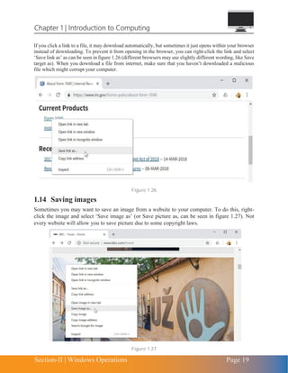 Chapter 1 | Introduction to Computing
Section-II | Windows Operations Page 19
If you click a link to a file, it may download automatically, but sometimes it just opens within your browser
instead of downloading. To prevent it from opening in the browser, you can right-click the link and select
‘Save link as’ as can be seen in figure 1.26 (different browsers may use slightly different wording, like Save
target as). When you download a file from internet, make sure that you haven’t downloaded a malicious
file which might corrupt your computer.
Figure 1.26
1.14 Saving images
Sometimes you may want to save an image from a website to your computer. To do this, right-
click the image and select ‘Save image as’ (or Save picture as, can be seen in figure 1.27). Not
every website will allow you to save picture due to some copyright laws.
Figure 1.27
 
