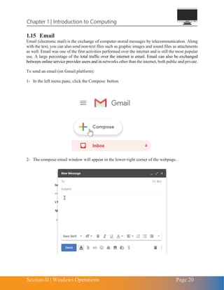 Chapter 1 | Introduction to Computing
Section-II | Windows Operations Page 20
1.15 Email
Email (electronic mail) is the exchange of computer-stored messages by telecommunication. Along
with the text, you can also send non-text files such as graphic images and sound files as attachments
as well. Email was one of the first activities performed over the internet and is still the most popular
use. A large percentage of the total traffic over the internet is email. Email can also be exchanged
between online service provider users and in networks other than the internet, both public and private.
To send an email (on Gmail platform):
1- In the left menu pane, click the Compose button.
2- The compose email window will appear in the lower-right corner of the webpage.
 