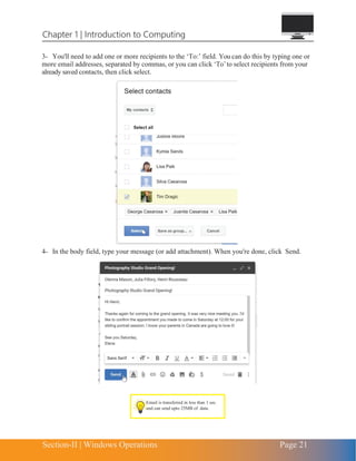Chapter 1 | Introduction to Computing
Section-II | Windows Operations Page 21
3- You'll need to add one or more recipients to the ‘To:’ field. You can do this by typing one or
more email addresses, separated by commas, or you can click ‘To’to select recipients from your
already saved contacts, then click select.
4- In the body field, type your message (or add attachment). When you're done, click Send.
Email is transferred in less than 1 sec.
and can send upto 25MB of data.
 