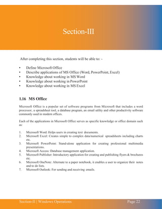 Section-II | Windows Operations Page 22
Chapter 1 | Introduction to Computing
After completing this section, students will be able to: -
• Define Microsoft Office
• Describe applications of MS Office (Word, PowerPoint, Excel)
• Knowledge about working in MS Word
• Knowledge about working in PowerPoint
• Knowledge about working in MS Excel
1.16 MS Office
Microsoft Office is a popular set of software programs from Microsoft that includes a word
processor, a spreadsheet tool, a database program, an email utility and other productivity software
commonly used in modern offices.
Each of the applications in Microsoft Office serves as specific knowledge or office domain such
as:
1. Microsoft Word: Helps users in creating text documents.
2. Microsoft Excel: Creates simple to complex data/numerical spreadsheets including charts
etc.
3. Microsoft PowerPoint: Stand-alone application for creating professional multimedia
presentations.
4. Microsoft Access: Database management application.
5. Microsoft Publisher: Introductory application for creating and publishing flyers & brochures
etc.
6. Microsoft OneNote: Alternate to a paper notebook, it enables a user to organize their notes
and to do lists.
7. Microsoft Outlook: For sending and receiving emails.
Section-III
 