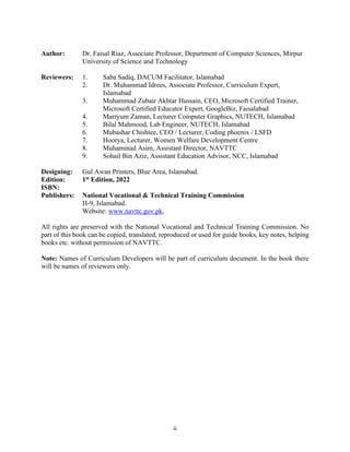 ii
Author: Dr. Faisal Riaz, Associate Professor, Department of Computer Sciences, Mirpur
University of Science and Technology
Reviewers: 1. Saba Sadiq, DACUM Facilitator, Islamabad
2. Dr. Muhammad Idrees, Associate Professor, Curriculum Expert,
Islamabad
3. Muhammad Zubair Akhtar Hussain, CEO, Microsoft Certified Trainer,
Microsoft Certified Educator Expert, GoogleBiz, Faisalabad
4. Marryum Zaman, Lecturer Computer Graphics, NUTECH, Islamabad
5. Bilal Mahmood, Lab Engineer, NUTECH, Islamabad
6. Mubashar Chishtee, CEO / Lecturer, Coding phoenix / LSFD
7. Hoorya, Lecturer, Women Welfare Development Centre
8. Muhammad Asim, Assistant Director, NAVTTC
9. Sohail Bin Aziz, Assistant Education Advisor, NCC, Islamabad
Designing: Gul Awan Printers, Blue Area, Islamabad.
Edition: 1st Edition, 2022
ISBN:
Publishers: National Vocational & Technical Training Commission
H-9, Islamabad.
Website: www.navttc.gov.pk,
All rights are preserved with the National Vocational and Technical Training Commission. No
part of this book can be copied, translated, reproduced or used for guide books, key notes, helping
books etc. without permission of NAVTTC.
Note: Names of Curriculum Developers will be part of curriculum document. In the book there
will be names of reviewers only.
 
