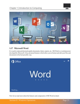 Section-II | Windows Operations Page 23
Chapter 1 | Introduction to Computing
1.17 Microsoft Word
It is used to make professional-quality documents, letters, reports, etc., MS Word is a word processor
developed by Microsoft. It has advanced features which allow you to format and edit your files and
documents in the best possible way.
Now let us read more about the features and components of MS Word in detail.
 
