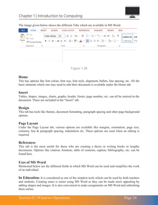 Section-II | Windows Operations Page 24
Chapter 1 | Introduction to Computing
The image given below shows the different Tabs which are available in MS Word:
Figure 1.28
Home
This has options like font colour, font size, font style, alignment, bullets, line spacing, etc. All the
basic elements which one may need to edit their document is available under the Home tab.
Insert
Tables, shapes, images, charts, graphs, header, footer, page number, etc. can all be entered in the
document. These are included in the “Insert” tab.
Design
This tab has tools like themes, document formatting, paragraph spacing and other page background
options.
Page Layout
Under the Page Layout tab, various options are available like margins, orientation, page size,
columns, line & paragraph spacing, indentation etc. These options are used when an editing is
required.
References
This tab is the most useful for those who are creating a thesis or writing books or lengthy
documents. Options like citation, footnote, table of contents, caption, bibliography, etc. can be
found here.
Uses of MS Word
Mentioned below are the different fields in which MS Word can be used and simplifies the work
of an individual:
In Education: It is considered as one of the simplest tools which can be used by both teachers
and students. Creating notes is easier using MS Word as they can be made more appealing by
adding shapes and images. It is also convenient to make assignments on MS Word and submitting
them online.
 