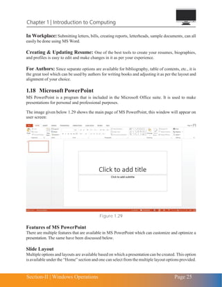 Section-II | Windows Operations Page 25
Chapter 1 | Introduction to Computing
In Workplace: Submitting letters, bills, creating reports, letterheads, sample documents, can all
easily be done using MS Word.
Creating & Updating Resume: One of the best tools to create your resumes, biographies,
and profiles is easy to edit and make changes in it as per your experience.
For Authors: Since separate options are available for bibliography, table of contents, etc., it is
the great tool which can be used by authors for writing books and adjusting it as per the layout and
alignment of your choice.
1.18 Microsoft PowerPoint
MS PowerPoint is a program that is included in the Microsoft Office suite. It is used to make
presentations for personal and professional purposes.
The image given below 1.29 shows the main page of MS PowerPoint, this window will appear on
user screen:
Figure 1.29
Features of MS PowerPoint
There are multiple features that are available in MS PowerPoint which can customize and optimize a
presentation. The same have been discussed below.
Slide Layout
Multiple options and layouts are available based on which a presentation can be created. This option
is available under the “Home” section and one can select from the multiple layout optionsprovided.
 