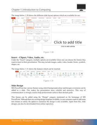 Section-II | Windows Operations Page 26
Chapter 1 | Introduction to Computing
The image below 1.30 shows the different slide layout options which are available for use:
Figure 1.30
Insert – Clipart, Video, Audio, etc.
Under the “Insert” category, multiple options are available where one can choose the feature they
want to insert in their presentation. This may include images, audio, video, header, footer, symbols,
shapes, etc.
The image below 1.31 shows the features which can be inserted:
Figure 1.31
Slide Design
MS PowerPoint has various themes using which background colour and designs or textures can be
added to a slide. This makes the presentation more colorful and attractive. This way of
communication is strongly used to help professionals achieve their desired goals.
This feature can be added using the “Design” category mentioned on the homepage of MS
PowerPoint. Althoughthereare existingdesign templates available, in casesomeonewantsto add some
new texture or colour, the option to customize the design is also available. Apart from this, slide
designs can also be downloaded from online repository.
 