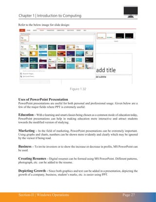 Section-II | Windows Operations Page 27
Chapter 1 | Introduction to Computing
Refer to the below image for slide design:
Figure 1.32
Uses of PowerPoint Presentation
PowerPoint presentations are useful for both personal and professional usage. Given below are a
few of the major fields where PPT is extremely useful:
Education – With e-learning and smart classes being chosen as a common mode of education today,
PowerPoint presentations can help in making education more interactive and attract students
towards the modified version of studying.
Marketing – In the field of marketing, PowerPoint presentations can be extremely important.
Using graphs and charts, numbers can be shown more evidently and clearly which may be ignored
by the viewer if being read.
Business – To invite investors or to show the increase or decrease in profits, MS PowerPoint can
be used.
Creating Resumes – Digital resumes can be formed using MS PowerPoint. Different patterns,
photograph, etc. can be added to the resume.
Depicting Growth – Since both graphics and text can be added in a presentation, depicting the
growth of a company, business, student’s marks, etc. is easier using PPT.
 