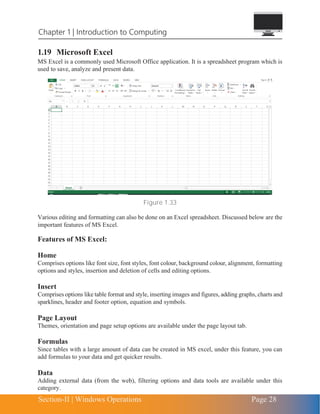 Section-II | Windows Operations Page 28
Chapter 1 | Introduction to Computing
1.19 Microsoft Excel
MS Excel is a commonly used Microsoft Office application. It is a spreadsheet program which is
used to save, analyze and present data.
Figure 1.33
Various editing and formatting can also be done on an Excel spreadsheet. Discussed below are the
important features of MS Excel.
Features of MS Excel:
Home
Comprises options like font size, font styles, font colour, background colour, alignment, formatting
options and styles, insertion and deletion of cells and editing options.
Insert
Comprises options like table format and style, inserting images and figures, adding graphs, charts and
sparklines, header and footer option, equation and symbols.
Page Layout
Themes, orientation and page setup options are available under the page layout tab.
Formulas
Since tables with a large amount of data can be created in MS excel, under this feature, you can
add formulas to your data and get quicker results.
Data
Adding external data (from the web), filtering options and data tools are available under this
category.
 