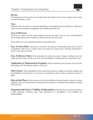 Section-II | Windows Operations Page 29
Chapter 1 | Introduction to Computing
Review
Proofreading can be done for an excel sheet (like spell check) in the review category and a reader
can add comments as well.
View
Different views in which we want the spreadsheet to be displayed can be edited here. Options to
zoom in and out and pane arrangement are available under this tab.
Uses of MS Excel
MS Excel is widely used for various purposes because the data is easy to save, and information
can be added and removed without any discomfort and less hard work.
Given below are a few important benefits of using MS Excel:
Easy To Store Data: Since there is no limit to the amount of information that can be saved in
a spreadsheet, MS Excel is widely used to save data or to analyze data. Filtering information in
Excel is easy and convenient.
Easy To Recover Data: If the information is written on a piece of paper, finding it may take
longer, however, this is not the case with excel spreadsheets. Finding and recovering data is easy.
Application of Mathematical Formulas: Doing calculations has become easier and less
time-taking with the formulas option in MS excel.
More Secure: These spreadsheets can be password secured in a laptop or personal computer and
the probability of losing them is way lesser in comparison to data written in registers or piece of
paper.
Data at One Place: Earlier, data was to be kept in different files and registers when it was done
manually. Now, this has become convenient as more than one worksheet can be added in a single
MS Excel file.
Organized and Clearer Visibility of Information:When the data is saved in the form of
a table, analyzing it becomes easier. Thus, information in a spreadsheet is more readable and
understandable.
 