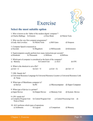 Chapter 1: Exercise Page 30
Exercise
Select the most suitable option
1. Who is known as the ‘father of the modern digital computer’?
a) Charles Babbage b) Einstein c) Elon Musk d) Nikola Tesla
2. Who was the very first computer programmer?
a) Lady Ada Lovelace b) Nikola Tesla c) Bill Gates d) Simpson
3. Computer Speed is measured as
a) Seconds b) Megahertz c) Milliseconds d) Kilometers
4. Supercomputers usually perform how many instructions per seconds?
a) Hundreds b) Thousands c) Millions d) Billions
5. Which part of computer is considered as the brain of the computer?
a) Memory b) Control Unit c) ALU d) CPU
6. What is the shortcut to cut a file?
a) Ctrl + C b) Ctrl + V c) Ctrl + X d) Ctrl + F
7. URL Stands for?
a) Universal Resource Language b) Universal Resource Locator c) Universal Resource Link
d) None
8. What type of Mainframe computer is?
a) Server b) PC c) Microcomputer d) Super Computer
9. What type of device is a printer?
a) Input Device b) Output Device c) Memory Unit d) System Device
9. CPU stands for?
a) Complete Program Unit b) Central Program Unit c) Central Processing Unit d)
None of these
10. ALU performs which types of operations
a) Arithmetic b) Logical c) Comparison d) Memory
 