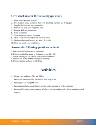 Chapter 1: Exercise Page 31
Give short answer the following questions
1. What is an Operating System?
2. Download an Image and apply it on your desktop screen as Wallpaper.
3. Copy a file form one place to another.
4. Delete a file from your computersystem.
5. Rename a file on your system.
6. What is Internet?
7. Name any three Internet browsers.
8. Open a web browser and search for latest news
9. Try to send an email to one of your friends
10. Open and check your email inbox.
Answer the following questions in detail
1. Discuss the different types of computers
2. Discuss in detail the usage of Computer in our daily life.
3. Which actions you can take on a file or folder and how?
4. Discuss MS Word in Detail along with its usage.
5. Discuss features and uses of MS Excel
Activities
1. Create, copy and move files and folders
2. Delete and restore the files and folders from recycle bin.
3. Prepare you CV using MS word
4. Prepare presentation using the power point on the topic given by the instructor
5. Prepare different spreadsheets using MS Excel having student results for various classes and
subjects
 