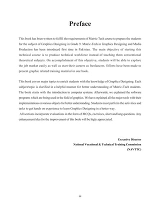 iii
Preface
This book has been written to fulfill the requirements of Matric-Tech course to prepare the students
for the subject of Graphics Designing in Grade 9. Matric-Tech in Graphics Designing and Media
Production has been introduced first time in Pakistan. The main objective of starting this
technical course is to produce technical workforce instead of teaching them conventional
theoretical subjects. On accomplishment of this objective, students will be able to explore
the job market easily as well as start their careers as freelancers. Efforts have been made to
present graphic related training material in one book.
This book covers major topics to enrich students with the knowledge of Graphics Designing. Each
subject/topic is clarified in a helpful manner for better understanding of Matric-Tech students.
The book starts with the introduction to computer systems. Afterwards, we explained the software
programs which are being used in the field of graphics. Wehave explained all the major tools with their
implementations onvarious objects for better understanding. Students must perform the activities and
tasks to get hands on experience to learn Graphics Designing in a better way.
All sections incorporate evaluations in the form of MCQs, exercises, short and long questions. Any
enhancement/idea for the improvement of this book will be higly appreciated.
Executive Director
National Vocational & Technical Training Commission
(NAVTTC)
 