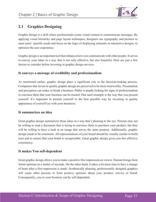 Chapter 2 | Basics of Graphic Design
Section-I | Introduction & Scope of Graphic Designing Page 33
2.1 Graphics Designing
Graphic design is a skill where professionals create visual content to communicate messages. By
applying visual hierarchy and page layout techniques, designers use typography and pictures to
meet users’ specific needs and focus on the logic of displaying elements in interactive designs, to
optimize the user experience.
Graphic design is an important tool that enhances how you communicate with other people. It serves
to convey your ideas in a way that is not only effective, but also beautiful. Here are just a few
factors to consider before investing in graphic design services.
It conveys a message of credibility and professionalism
As mentioned earlier, graphic design plays a significant role in the decision-making process.
Companies that invest in quality graphic design are perceived to be more trustworthy. Presentation
and perception can make or break a business. Public is usually looking for signs of professionalism
to convince them that your business can be trusted. One such example is the way that you present
yourself. It’s important to present yourself in the best possible way by investing in quality
appearance of yourself (as with your business).
It summarizes an idea
Great graphic design summarizes these ideas in a way that’s pleasing to the eye. Persons may not
be willing to read a document that is trying to convince them to purchase your product, but they
will be willing to have a look at an image that serves the same purpose. Additionally, graphic
design needs to be consistent. All representations of your brand should be visually similar to build
trust and to ensure that your brand is recognizable. Great graphic design gives you this effective
consistency.
It makes You self-dependent
Great graphic design allows you to make a positive first impression on viewer. Human beings form
initial opinions in a matter of seconds. On the other hand, it takes a lot more time to have a change
of heart after a first impression is made. Aesthetically pleasing, professionally designed graphics
will cause other persons to form positive opinions about your product, service or brand.
Consequently, you or your business can by self-dependent.
 