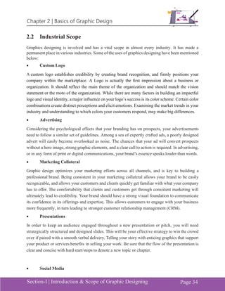 Chapter 2 | Basics of Graphic Design
Section-I | Introduction & Scope of Graphic Designing Page 34
2.2 Industrial Scope
Graphics designing is involved and has a vital scope in almost every industry. It has made a
permanent place in various industries. Some of the uses of graphics designing have been mentioned
below:
• Custom Logo
A custom logo establishes credibility by creating brand recognition, and firmly positions your
company within the marketplace. A Logo is actually the first impression about a business or
organization. It should reflect the main theme of the organization and should match the vision
statement or the moto of the organization. While there are many factors in building an impactful
logo and visual identity, a major influence on your logo’s success is its color scheme. Certain color
combinations create distinct perceptions and elicit emotions. Examining the market trends in your
industry and understanding to which colors your customers respond, may make big differences.
• Advertising
Considering the psychological effects that your branding has on prospects, your advertisements
need to follow a similar set of guidelines. Among a sea of expertly crafted ads, a poorly designed
advert will easily become overlooked as noise. The chances that your ad will convert prospects
without a hero image, strong graphic elements, and a clear call to action is required. In advertising,
or in any form of print or digital communications, your brand’s essence speaks louder than words.
• Marketing Collateral
Graphic design optimizes your marketing efforts across all channels, and is key to building a
professional brand. Being consistent in your marketing collateral allows your brand to be easily
recognizable, and allows your customers and clients quickly get familiar with what your company
has to offer. The comfortability that clients and customers get through consistent marketing will
ultimately lead to credibility. Your brand should have a strong visual foundation to communicate
its confidence in its offerings and expertise. This allows customers to engage with your business
more frequently, in turn leading to stronger customer relationship management (CRM).
• Presentations
In order to keep an audience engaged throughout a new presentation or pitch, you will need
strategically structured and designed slides. This will be your effective strategy to win the crowd
over if paired with a smooth verbal delivery. Telling your story with enticing graphics that support
your product or services benefits in selling your work. Be sure that the flow of the presentation is
clear and concise with hard start/stops to denote a new topic or chapter.
• Social Media
 
