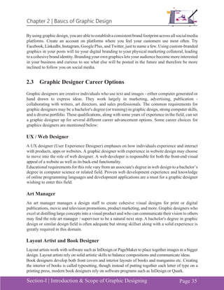 Chapter 2 | Basics of Graphic Design
Section-I | Introduction & Scope of Graphic Designing Page 35
By using graphic design, you are able to establish a consistent brand footprint across all social media
platforms. Create an account on platforms where you feel your customers use most often. Try
Facebook,LinkedIn, Instagram, Google Plus, and Twitter, just to name a few. Using custom-branded
graphics in your posts will tie your digital branding to your physical marketing collateral, leading
toacohesivebrandidentity.Brandingyourowngraphics lets your audience become more interested
in your business and curious to see what else will be posted in the future and therefore be more
inclined to follow you on social media.
2.3 Graphic Designer Career Options
Graphic designers are creative individuals who use text and images - either computer generated or
hand drawn to express ideas. They work largely in marketing, advertising, publication -
collaborating with writers, art directors, and sales professionals. The common requirements for
graphic designers may be a bachelor's degree (or training) in graphic design, strong computer skills,
and a diverse portfolio. These qualifications, along with some years of experience in the field, can set
a graphic designer up for several different career advancement options. Some career choices for
graphics designers are mentioned below:
UX / Web Designer
A UX designer (User Experience Designer) emphases on how individuals experience and interact
with products, apps or websites. A graphic designer with experience in website design may choose
to move into the role of web designer. A web developer is responsible for both the front-end visual
appeal of a website as well as its back-end functionality.
Educational requirements for this role vary from an associate's degree in web design to a bachelor’s
degree in computer science or related field. Proven web development experience and knowledge
of online programming languages and development applications are a must for a graphic designer
wishing to enter this field.
Art Manager
An art manager manages a design staff to create cohesive visual designs for print or digital
publications, movie and television promotions, product marketing, and more. Graphic designers who
excel at distilling large concepts into a visual product and who can communicate their vision to others
may find the role art manager / supervisor to be a natural next step. A bachelor's degree in graphic
design or similar design field is often adequate but strong skillset along with a solid experience is
greatly required in this domain.
Layout Artist and Book Designer
Layout artists work with software such as InDesign or PageMaker to place together images in a bigger
design. Layout artists rely on solid artistic skills to balance compositions and communicate ideas.
Book designers develop both front covers and interior layouts of books and manganins etc. Creating
the interior of books is called typesetting, though instead of putting together each letter of type on a
printing press, modern book designers rely on software programs such as InDesign or Quark.
 