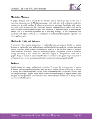 Chapter 2 | Basics of Graphic Design
Section-I | Introduction & Scope of Graphic Designing Page 36
Marketing Manager
A graphic designer with an affinity for the business side of promotions may find the role of
marketing manager a good fit. Marketing managers work with sales staff, art directors, and other
management to guide product development, promotions, and sales. Familiarity with various
marketing media are important for a marketing manager, understanding of market trends and the
ability to lead a diverse team and delegate roles is required. A bachelor's degree in marketing or a
related field is a minimum requirement for a marketing manager. In this competitive field,
experience with digital advertising and several years of marketing and management experience can
set an applicant apart.
Multimedia Artist and Animator
A career move for a graphic designer may be multimedia artist and animator. Similar to a graphic
designer, a multimedia artist and animator uses both hand-illustrated and computer-generated
images to produce a final product, the distinction, however, is that this final product is animated
rather than static. Multimedia artists and animators design for video games, movies, or television,
usually specializing in their chosen area. A bachelor's degree in a design-related field, such as
graphic design or animation, is recommended. Proven computer skills, specifically with animation
applications, and a strong animation portfolio are also a must in this competitive field.
Trainers
Graphic design is a creative and dynamic profession. To prepare the next generation of graphic
designers, institutions and organizations need instructors with experience, insight and an interest
in helping new people learn graphic design. While the work of graphic designers is often to create
the next great design, a graphic design trainer is more involved in helping to support the next great
designer. For designers that find themselves more interested in the human side of design, trainer
can become a fulfilling role.
 