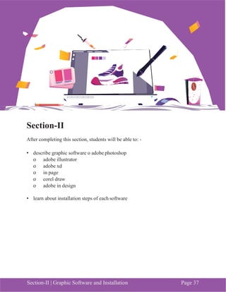 Section-II | Graphic Software and Installation Page 37
Section-II
After completing this section, students will be able to: -
• describe graphic software o adobe photoshop
o adobe illustrator
o adobe xd
o in page
o corel draw
o adobe in design
• learn about installation steps of each software
 