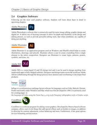 Chapter 2 | Basics of Graphic Design
Section-II | Graphic Software and Installation Page 38
2.4 Graphics Software
Following are the most used graphics software, Students will learn about them in detail in
upcoming chapters.
Adobe Photoshop
Adobe Photoshop is software that is extensively used for raster image editing, graphic design and
digital art. It allows use of layering concepts to allow for depth and flexibility in the design and
editing process, as well as provide powerful editing tools, that when combined, are capable of
doing just anything.
Adobe Illustrator
Adobe Illustrator is an application program used on Windows and MacOS which helps to create
illustrations, drawings, and artwork. Illustrator allows a user to create everything from a single
element to the entire composition. Designers use Illustrator to create logos, patterns, posters,
symbols, and icons, etc.
Adobe XD
Adobe XD is a vector-based UI and UX design tool and it can be used to design anything from
smartwatch apps to fully fledged websites. Designers and design teams across the world use Adobe
XD for collaborating through the design process from ideation and wireframing to developer final
products.
Inpage
InPage is a word processor and page layout software for languages such as Urdu, Balochi, Persian,
Pashto and Arabic under Windows and Mac which was first developed in 1994. It is primarily used
for creating pages in
CorelDraw is a software program for editing vector graphics. Developed by Ottawa-based software
company, allows users to do things like add special effects such as borders to images, in addition
to allowing for contrast adjustment, colour balancing and more. Furthermore, it has great options
for text formatting and decoration.
CorelDraw
 