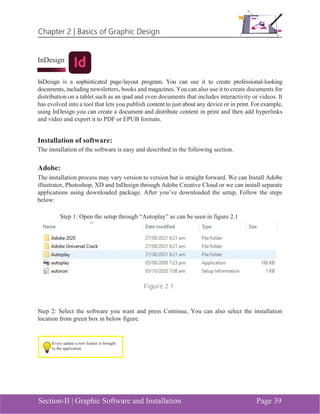 Chapter 2 | Basics of Graphic Design
Section-II | Graphic Software and Installation Page 39
InDesign
InDesign is a sophisticated page-layout program. You can use it to create professional-looking
documents, including newsletters, books and magazines. You can also use it to create documents for
distribution on a tablet such as an ipad and even documents that includes interactivity or videos. It
has evolved into a tool that lets you publish content to just about any device or in print. For example,
using InDesign you can create a document and distribute content in print and then add hyperlinks
and video and export it to PDF or EPUB formats.
Installation of software:
The installation of the software is easy and described in the following section.
Adobe:
The installation process may vary version to version but is straight forward. We can Install Adobe
illustrator, Photoshop, XD and InDesign through Adobe Creative Cloud or we can install separate
applications using downloaded package. After you’ve downloaded the setup, Follow the steps
below:
Step 1: Open the setup through “Autoplay” as can be seen in figure 2.1
Figure 2.1
Step 2: Select the software you want and press Continue, You can also select the installation
location from green box in below figure.
Every update a new feature is brought
to the application
 