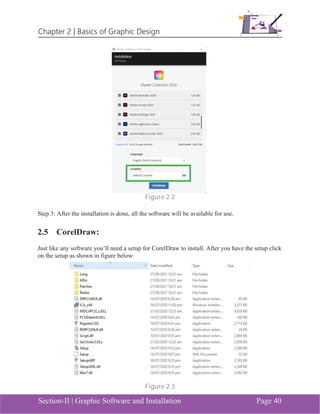 Chapter 2 | Basics of Graphic Design
Section-II | Graphic Software and Installation Page 40
Figure 2.2
Step 3: After the installation is done, all the software will be available for use.
2.5 CorelDraw:
Just like any software you’ll need a setup for CorelDraw to install. After you have the setup click
on the setup as shown in figure below:
Figure 2.3
 