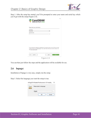 Chapter 2 | Basics of Graphic Design
Section-II | Graphic Software and Installation Page 41
Step 1: After the setup has started, you’ll be prompted to enter your name and serial key which
you’ll get with the setup (Figure 2.4).
Figure 2.4
You can then just follow the steps and the application will be available for use.
2.6 Inpage:
Installation of Inpage is very easy, simply run the setup.
Step 1: Select the language you want the setup to run.
 