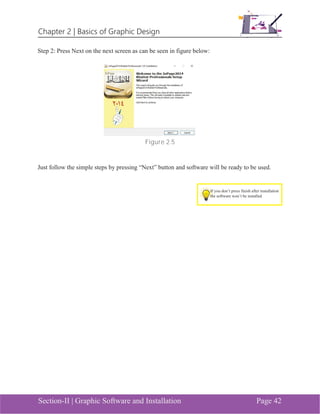 Chapter 2 | Basics of Graphic Design
Section-II | Graphic Software and Installation Page 42
Step 2: Press Next on the next screen as can be seen in figure below:
Figure 2.5
Just follow the simple steps by pressing “Next” button and software will be ready to be used.
If you don’t press finish after installation
the software won’t be installed
 