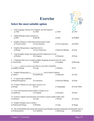 Chapter 2: Exercise Page 43
Exercise
Select the most suitable option
1. Urdu Language software for Computer was Developed in
a) 1940 b) 1994 c) 1948 d) 1993
2. Adobe InDesign export extension is
a) PDF b) EPUB c) EXE d) WORD
3. Graphics Design is a skill where professionals Create
a) Visual Content b) User Interface c) User Experience d) LOGO
4. Graphics Design plays a significant role in
a) Design b) User Experience c) Decision Making d) none
5. A good graphic design can make good first impression of your
a) Product b) Company c) Character d) None
6. Companies that invest in quality graphic designing are perceived to be more
a) Trustworthy b) Good c) Complex d) Pleasing
7. serves to convey your idea in a way that is beautiful.
a) Graphics Design b) Logo c) Website d) UI
8. Graphics Design plays a role in field of industry.
a) relative b) insufficient c) Important d) Vital
9. A custom logo establishes
a) Brand Recognition b) Awareness c) Decision Making d) None
10. A major influence on your logo’s success is its
a) Design b) Font c) Typography d) Color Pallet
11. Your Advertisement need to follow a similar set of
a) Guidelines b) Template c) Elements d) None
12. In print or digital communication your brand’s essence speaks louder than
a) Elements b) Color c) Words d) Actions
13. Graphics Design is key to build a
a) Professional Design b) Website c) Logo d) Image
14. The comfortability that clients and customers get through consistent marketing will ultimately lead to
a) Professionalism b) Credibility c) Marketing d) Guidelines
 