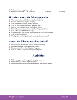 Chapter 2: Exercise Page 44
15. To keep audience engaged you need
a) Strategically Structured b) Good Logo c) Website d) Nothing
Give short answer the following questions
1. What do you understand by the term graphics Designing?
2. Describe importance of graphics designing.
3. Write any ten applications of graphics designing.
4. What are career options in Graphics Designing field?
5. Describe why would you choose this field over others?
6. List out the names of most common Graphics Designing software.
7. What is the usage of Adobe Photoshop?
8. Which software is used to create any Illustration and vector-based drawing?
9. What is Adobe XD used for?
10. Which graphics designing software is used for publishing industry?
Answer the following questions in detail
2. Discuss in detail the Industrial Scope of Graphics Designing.
3. Discuss mostly used Graphics Designing Software.
4. Discuss what you know about Graphics Designing.
5. What are different Graphics Designing Career Options?
Activities
1) Make a group presentation on graphic designing concepts.
2) Demonstration on scope of graphic designing.
3) Install different graphics designing software under supervision of teacher
 