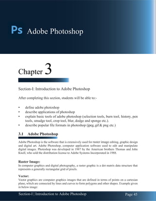 Section-I | Introduction to Adobe Photoshop Page 45
Chapter 3 | Adobe Photoshop
Chapter 3
Section-I: Introduction to Adobe Photoshop
After completing this section, students will be able to:-
• define adobe photoshop
• describe applications of photoshop
• explain basic tools of adobe photoshop (selection tools, burn tool, history, pen
tools, smudge tool, crop tool, blur, dodge and sponge etc.).
• describe popular file formats in photoshop (jpeg, gif & png etc.)
3.1 Adobe Photoshop
Adobe Photoshop is the software that is extensively used for raster image editing, graphic design
and digital art. Adobe Photoshop, computer application software used to edit and manipulate
digital images. Photoshop was developed in 1987 by the American brothers Thomas and John
Knoll, who sold the distribution license to Adobe Systems Incorporated in 1988.
Raster Image:
In computer graphics and digital photography, a raster graphic is a dot matrix data structure that
represents a generally rectangular grid of pixels.
Vector:
Vector graphics are computer graphics images that are defined in terms of points on a cartesian
plane, which are connected by lines and curves to form polygons and other shapes. Example given
in below image:
Adobe Photoshop
 