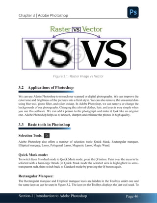 Section-I | Introduction to Adobe Photoshop Page 46
Chapter 3 | Adobe Photoshop
Figure 3.1: Raster Image vs Vector
3.2 Applications of Photoshop
We can use Adobe Photoshop to retouch our scanned or digital photographs. We can improve the
color tone and brightness of the pictures into a fresh style. We can also remove the unwanted dots
using blur tool, photo filter, and color lookup. In Adobe Photoshop, we can remove or change the
backgrounds of our photographs. Changing the color of clothes, hair, and eyes is very simple when
you use this software. We can add a person to the photograph and make it look like an original
one. Adobe Photoshop helps us to retouch, sharpen and enhance the photos in high quality.
3.3 Basic tools in Photoshop
Selection Tools:
Adobe Photoshop also offers a number of selection tools: Quick Mask, Rectangular marquee,
Elliptical marquee, Lasso, Polygonal Lasso, Magnetic Lasso, Magic Wand.
Quick Mask mode:
To switch from Standard mode to Quick Mask mode, press the Q button. Paint over the areas to be
selected with a hard-edge Brush (in Quick Mask mode the selected area is highlighted in semi-
transparent red), then switch back to Standard mode by pressing the Q button again.
Rectangular Marquee:
The Rectangular marquee and Elliptical marquee tools are hidden in the Toolbox under one and
the same icon as can be seen in Figure 3.2. The icon on the Toolbox displays the last tool used. To
 