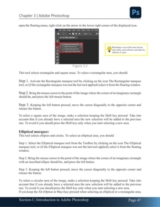 Section-I | Introduction to Adobe Photoshop Page 47
Chapter 3 | Adobe Photoshop
open the floating menu, right click on the arrow in the lower right corner of the displayed icon.
Figure 3.2
This tool selects rectangular and square areas. To select a rectangular area, you should:
Step 1. Activate the Rectangular marquee tool by clicking on the icon The Rectangular marquee
tool, or (if the rectangular marquee was not the last tool applied) select it from the floating window.
Step 2. Bring the mouse cursor to the point of the image where the corner of an imaginary rectangle
should be, and press the left mouse button.
Step 3. Keeping the left button pressed, move the cursor diagonally to the opposite corner and
release the button.
To select a square area of the image, make a selection keeping the Shift key pressed. Take into
account that if you already have a selected area the new selection will be added to the previous
one. To avoid it you should press the Shift key only when you start selecting a new area.
Elliptical marquee:
This tool selects ellipses and circles. To select an elliptical area, you should:
Step 1. Select the Elliptical marquee tool from the Toolbox by clicking on the icon The Elliptical
marquee tool, or (if the Elliptical marquee was not the last tool applied) select it from the floating
window.
Step 2. Bring the mouse cursor to the point of the image where the corner of an imaginary rectangle
with an inscribed ellipse should be, and press the left button.
Step 3. Keeping the left button pressed, move the cursor diagonally to the opposite corner and
release the button.
To select a circular area of the image, make a selection keeping the Shift key pressed. Take into
account that if you already have a selected area the new selection will be added to the previous
one. To avoid it you should press the Shift key only when you start selecting a new area.
If you keep the Alt (Option in Mac) key pressed when selecting an elliptical or a rectangular area,
Photoshop is one of the most diverse
and widely used software used daily by
millions of users
 