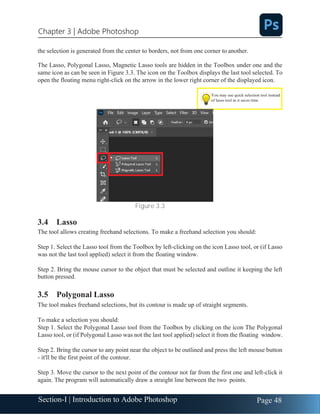 Section-I | Introduction to Adobe Photoshop Page 48
Chapter 3 | Adobe Photoshop
You may use quick selection tool instead
of lasso tool as it saves time
the selection is generated from the center to borders, not from one corner to another.
The Lasso, Polygonal Lasso, Magnetic Lasso tools are hidden in the Toolbox under one and the
same icon as can be seen in Figure 3.3. The icon on the Toolbox displays the last tool selected. To
open the floating menu right-click on the arrow in the lower right corner of the displayed icon.
Figure 3.3
3.4 Lasso
The tool allows creating freehand selections. To make a freehand selection you should:
Step 1. Select the Lasso tool from the Toolbox by left-clicking on the icon Lasso tool, or (if Lasso
was not the last tool applied) select it from the floating window.
Step 2. Bring the mouse cursor to the object that must be selected and outline it keeping the left
button pressed.
3.5 Polygonal Lasso
The tool makes freehand selections, but its contour is made up of straight segments.
To make a selection you should:
Step 1. Select the Polygonal Lasso tool from the Toolbox by clicking on the icon The Polygonal
Lasso tool, or (if Polygonal Lasso was not the last tool applied) select it from the floating window.
Step 2. Bring the cursor to any point near the object to be outlined and press the left mouse button
- it'll be the first point of the contour.
Step 3. Move the cursor to the next point of the contour not far from the first one and left-click it
again. The program will automatically draw a straight line between the two points.
 