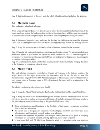 Section-I | Introduction to Adobe Photoshop Page 49
Chapter 3 | Adobe Photoshop
Step 4. Keep putting points in this way until the whole object is outlined and close the contour.
3.6 Magnetic Lasso
This tool makes a freehand selection.
When you use Magnetic Lasso, you do not need to follow the contour of the object precisely. If the
object stands out against the background the border of the selected area will be traced automatically
as you move the cursor along the object. To select an area using Magnetic lasso you should:
Step 1. Select the Magnetic Lasso tool from the Toolbox by clicking on the icon The Magnetic
Lasso tool, or (if Magnetic Lasso was not the last tool applied) select it from the floating window.
Step 2. Bring the mouse cursor to the border of the object that you need to be selected.
Step 3. Press the left button and start dragging the cursor along the object. Pay attention to fastening
points that appear as you outline the object and when you make a click. If a fastening point is
irrelevant, you can remove it by pressing the Delete key and return to the previous fastening point
to continue outlining the object.
Step 4. Close the contour, that is join the first fastening point with the last one by bringing the cursor
to the first point or by making a double-click.
3.7 Magic Wand
This tool selects a consistently colored area. You can set Tolerance in the Options palette of the
Magic Wand tool. The higher is the value, the more colors will fall into the selected area. The
Tolerance value ranges from 0 to 255. At Tolerance equal to 0 the selected area will be represented
only by one color, at Tolerance equal to 255 - all colors of the image will be selected, that is the
whole image.
To select a consistently colored area, you should:
Step 1. Select the Magic Wand tool in the Toolbox by clicking the icon The Magic Wand tool.
Step 2. Bring the cursor to the pixel of the image that must be included into the selection and left-
click it. As a result, an outline appears around the pixel. It includes colors of the image similar to
the color of the selected pixel according to the specified Tolerance value.
⚫ These selection tools are efficient due to the flexibility of their usage: you can add to, subtract
from or intersect a selection.
⚫ To add an area to the previous selection you should press the Shift key before you use a
selection tool and, keeping it pressed, make a new selection.
⚫ To subtract an area from the previous selection you should press the Alt (Option in Mac) key
before you use a selection tool and, keeping it pressed, make a new selection.
⚫ If you press Shift and Alt (Shift and Option in Mac) keys simultaneously you obtain an
 