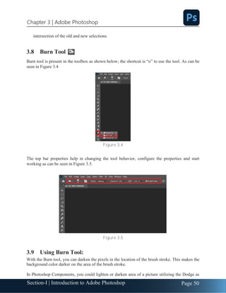 Section-I | Introduction to Adobe Photoshop Page 50
Chapter 3 | Adobe Photoshop
intersection of the old and new selections.
3.8 Burn Tool
Burn tool is present in the toolbox as shown below; the shortcut is “o” to use the tool. As can be
seen in Figure 3.4
Figure 3.4
The top bar properties help in changing the tool behavior, configure the properties and start
working as can be seen in Figure 3.5.
Figure 3.5
3.9 Using Burn Tool:
With the Burn tool, you can darken the pixels in the location of the brush stroke. This makes the
background color darker on the area of the brush stroke.
In Photoshop Components, you could lighten or darken area of a picture utilizing the Dodge as
 