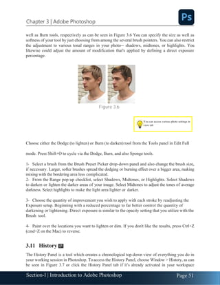 Section-I | Introduction to Adobe Photoshop Page 51
Chapter 3 | Adobe Photoshop
well as Burn tools, respectively as can be seen in Figure 3.6 You can specify the size as well as
softness of your tool by just choosing from among the several brush pointers. You can also restrict
the adjustment to various tonal ranges in your photo-- shadows, midtones, or highlights. You
likewise could adjust the amount of modification that's applied by defining a direct exposure
percentage.
Figure 3.6
Choose either the Dodge (to lighten) or Burn (to darken) tool from the Tools panel in Edit Full
mode. Press Shift+O to cycle via the Dodge, Burn, and also Sponge tools.
1- Select a brush from the Brush Preset Picker drop-down panel and also change the brush size,
if necessary. Larger, softer brushes spread the dodging or burning effect over a bigger area, making
mixing with the bordering area less complicated.
2- From the Range pop-up checklist, select Shadows, Midtones, or Highlights. Select Shadows
to darken or lighten the darker areas of your image. Select Midtones to adjust the tones of average
darkness. Select highlights to make the light area lighter or darker.
3- Choose the quantity of improvement you wish to apply with each stroke by readjusting the
Exposure setup. Beginning with a reduced percentage to far better control the quantity of
darkening or lightening. Direct exposure is similar to the opacity setting that you utilize with the
Brush tool.
4- Paint over the locations you want to lighten or dim. If you don't like the results, press Ctrl+Z
(cmd+Z on the Mac) to reverse.
3.11 History
The History Panel is a tool which creates a chronological top-down view of everything you do in
your working session in Photoshop. Toaccess the History Panel, choose Window > History, as can
be seen in Figure 3.7 or click the History Panel tab if it’s already activated in your workspace
You can access various photo settings in
view tab
 
