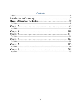 v
Contents
Preface......................................................................................................................................................iii
Introduction to Computing ............................................................. 7
Basics of Graphics Designing..................................................... 32
Activities.................................................................................................................................................44
Chapter 3...................................................................................... 45
Activities...............................................................................................................................................107
Chapter 4.................................................................................... 108
Chapter 5.................................................................................... 141
Activities...............................................................................................................................................163
Chapter 6.................................................................................... 164
Activities...............................................................................................................................................181
Chapter 7.................................................................................... 182
Activities...............................................................................................................................................208
Chapter 8.................................................................................... 209
Activities...............................................................................................................................................228
 