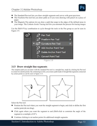 Section-I | Introduction to Adobe Photoshop Page 53
Chapter 3 | Adobe Photoshop
⚫ The Standard Pen tool lets you draw straight segments and curves with great precision.
⚫ The Freeform Pen tool lets you draw paths as if you were drawing with pencil on a piece of
paper.
⚫ The Magnetic Pen options let you draw a path that snaps to the edges of the defined areas in
your image. The Content-Aware Tracing tool lets you automate the process for tracing images
Use the Shift+P key combination to cycle through the tools in the Pen group as can be seen in
Figure 3.9.
Figure 3.9
3.13 Draw straight line segments
The simplest path you can draw with the standard Pen tool is a straight line, made by clicking the Pen tool
to createtwo anchor points.By continuing toclick, you create a pathmade ofstraight-linesegments connected
by corner points as can be seen in figure 3.11.
Select the Pen tool.
⚫ Position the Pen tool where you want the straight segment to begin, and click to define the first
anchor point (do not drag).
⚫ Click again where you want the segment to end (Shift-click to constrain the angle of the
segment to a multiple of 45°).
⚫ Continue clicking to set anchor points for additional straight segments.
 