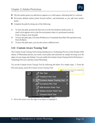 Section-I | Introduction to Adobe Photoshop Page 54
Chapter 3 | Adobe Photoshop
Pen tool is also used to trace image hence
converting it in vector
⚫ The last anchor point you add always appears as a solid square, indicating that it is selected.
⚫ Previously defined anchor points become hollow, and deselected, as you add more anchor
points.
⚫ Complete the path by doing one of the following:
1- To close the path, position the Pen tool over the first (hollow) anchor point. A
small circle appears next to the Pen tool pointer when it is positioned correctly.
Click or drag to close thepath.
2- Toleave the path open, Ctrl-click (Windows) or Command-click (Mac OS) anywhere away
from allobjects.
3- To leave the path open, you can also select a different tool.
3.14 Content-Aware Tracing Tool
The Content-Aware Tracing Tool is being introduced as a Technology Preview in the October 2020
release of Photoshop and lets you create vector paths and selections by simply hovering over the
edges of your image and clicking. You can enable the Content-Aware Tracing Tool in Preferences >
Technology Previews and then restart Photoshop.
Try out the Content-Aware Tracing Tool by following the below five simple steps: 1- From the
Pen tools group, select the Content-Aware Tracing Tool.
2- Hover the cursor over the edge of an object to highlight it.
 