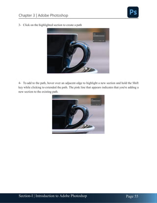 Section-I | Introduction to Adobe Photoshop Page 55
Chapter 3 | Adobe Photoshop
3- Click on the highlighted section to create a path
4- To add to the path, hover over an adjacent edge to highlight a new section and hold the Shift
key while clicking to extended the path. The pink line that appears indicates that you're adding a
new section to the existing path.
 