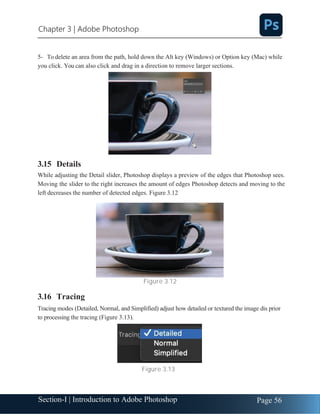 Section-I | Introduction to Adobe Photoshop Page 56
Chapter 3 | Adobe Photoshop
5- To delete an area from the path, hold down the Alt key (Windows) or Option key (Mac) while
you click. You can also click and drag in a direction to remove larger sections.
3.15 Details
While adjusting the Detail slider, Photoshop displays a preview of the edges that Photoshop sees.
Moving the slider to the right increases the amount of edges Photoshop detects and moving to the
left decreases the number of detected edges. Figure 3.12
Figure 3.12
3.16 Tracing
Tracing modes (Detailed, Normal, and Simplified) adjust how detailed or textured the image dis prior
to processing the tracing (Figure 3.13).
Figure 3.13
 