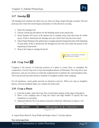 Section-I | Introduction to Adobe Photoshop Page 57
Chapter 3 | Adobe Photoshop
3.17 Smudge
The Smudge tool simulates the effect you see when you drag a finger through wet paint. The tool
picks up color where the stroke begins and pushes it in the direction you drag.
1- Select the Smudge tool.
2- Choose a brush tip and options for the blending mode in the options bar.
3- Select Sample All Layers in the options bar to smudge using color data from all visible
layers. If this is deselected, the Smudge tool uses colors from only the active layer.
4- Select Finger Painting in the options bar to smudge using the foreground color at the beginning
of each stroke. If this is deselected, the Smudge tool uses the color under the pointer at the
beginning of each stroke.
5- Drag in the image to smudge the pixels.
3.18 Crop Tool
Cropping is the process of removing portions of a photo to create focus or strengthen the
composition. Use the Crop tool to crop and straighten photos in Photoshop. The Crop tool is non-
destructive, and you can choose to retain the cropped pixels to optimize the crop boundaries later.
The Crop tool also provides intuitive methods to straighten a photo while cropping.
For all operations, visual guides provide an interactive preview. When you crop or straighten
photos, real-time feedback helps you visualize the final result.
3.19 Crop a Photo
1- From the toolbar, select the Crop Tool. Crop borders display on the edges of the photo.
2- Draw a new cropping area or drag the corner and edge handles to specify the crop
boundaries in your photo.
3- (Optional) Specify the Crop options using the Control bar. (Reference in figure 3.14)
Figure 3.14
A. Aspect Ratio Menu B. Swap Width and Height values C. Overlay Options
Size and proportions
Crop tool is also present in all android
and IOS devices in gallery
 