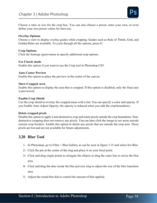 Section-I | Introduction to Adobe Photoshop Page 58
Chapter 3 | Adobe Photoshop
Choose a ratio or size for the crop box. You can also choose a preset, enter your own, or even
define your own preset values for later use.
Overlay Options
Choose a view to display overlay guides while cropping. Guides such as Rule of Thirds, Grid, and
Golden Ratio are available. To cycle through all the options, press O.
Crop Options
Click the Settings (gear) menu to specify additional crop options.
Use Classic mode
Enable this option if you want to use the Crop tool in Photoshop CS5.
Auto Center Preview
Enable this option to place the preview in the center of the canvas.
Show Cropped Area
Enable this option to display the area that is cropped. If this option is disabled, only the final area
is previewed.
Enable Crop Shield
Use the crop shield to overlay the cropped areas with a tint. You can specify a color and opacity. If
you Enable Auto Adjust Opacity, the opacity is reduced when you edit the crop boundaries.
Delete cropped pixels
Disable this option to apply a non-destructive crop and retain pixels outside the crop boundaries. Non-
destructive cropping does not remove any pixels. You can later click the image to see areas outside
current crop borders. Enable this option to delete any pixels that are outside the crop area. These
pixels are lost and are not available for future adjustments.
3.20 Blur Tool
1- In Photoshop, go to Filter > Blur Gallery as can be seen in figure 3.15 and select Iris Blur.
2- Click the pin at the center of the ring and place it on your focal point.
3- Click and drag single points to elongate the ellipsis or drag the outer line to resize the blur
area.
4- Click and drag the dots inside the blur preview ring to adjust the size of the blur transition
area.
5- Adjust the round blur dial to control the amount of blur applied.
 