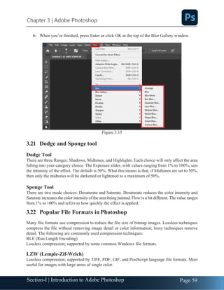 Section-I | Introduction to Adobe Photoshop Page 59
Chapter 3 | Adobe Photoshop
6- When you’re finished, press Enter or click OK at the top of the Blur Gallery window.
Figure 3.15
3.21 Dodge and Sponge tool
Dodge Tool
There are three Ranges: Shadows, Midtones, and Highlights. Each choice will only affect the area
falling into your category choice. The Exposure slider, with values ranging from 1% to 100%, sets
the intensity of the effect. The default is 50%. What this means is that, if Midtones are set to 50%,
then only the midtones will be darkened or lightened to a maximum of 50%.
Sponge Tool
There are two mode choices: Desaturate and Saturate. Desaturate reduces the color intensity and
Saturate increases the color intensity of the area being painted. Flow is a bit different. The value ranges
from 1% to 100% and refers to how quickly the effect is applied.
3.22 Popular File Formats in Photoshop
Many file formats use compression to reduce the file size of bitmap images. Lossless techniques
compress the file without removing image detail or color information; lossy techniques remove
detail. The following are commonly used compression techniques:
RLE (Run Length Encoding)
Lossless compression; supported by some common Windows file formats.
LZW (Lemple-Zif-Welch)
Lossless compression; supported by TIFF, PDF, GIF, and PostScript language file formats. Most
useful for images with large areas of single color.
 