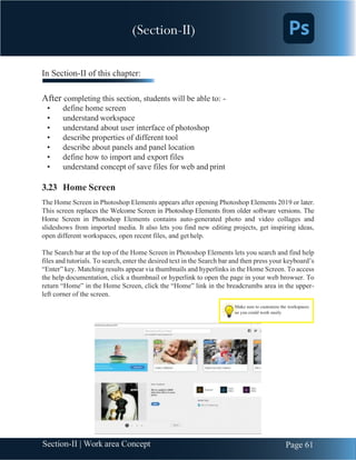 Chapter 3 | Adobe Photoshop
Page 61
Section-II | Work area Concept
In Section-II of this chapter:
After completing this section, students will be able to: -
• define home screen
• understand workspace
• understand about user interface of photoshop
• describe properties of different tool
• describe about panels and panel location
• define how to import and export files
• understand concept of save files for web and print
3.23 Home Screen
The Home Screen in Photoshop Elements appears after opening Photoshop Elements 2019 or later.
This screen replaces the Welcome Screen in Photoshop Elements from older software versions. The
Home Screen in Photoshop Elements contains auto-generated photo and video collages and
slideshows from imported media. It also lets you find new editing projects, get inspiring ideas,
open different workspaces, open recent files, and get help.
The Search bar at the top of the Home Screen in Photoshop Elements lets you search and find help
files and tutorials. To search, enter the desired text in the Search bar and then press your keyboard’s
“Enter” key. Matching results appear via thumbnails and hyperlinks in the Home Screen. To access
the help documentation, click a thumbnail or hyperlink to open the page in your web browser. To
return “Home” in the Home Screen, click the “Home” link in the breadcrumbs area in the upper-
left corner of the screen.
Make sure to customize the workspaces
so you could work easily
(Section-II)
 