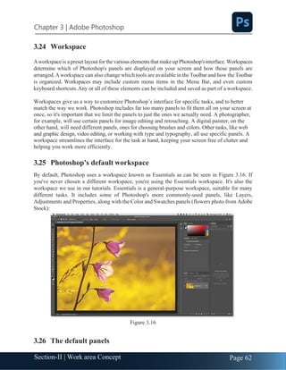 Chapter 3 | Adobe Photoshop
Page 62
Section-II | Work area Concept
3.24 Workspace
Aworkspaceis a preset layout forthe various elements that make up Photoshop'sinterface.Workspaces
determine which of Photoshop's panels are displayed on your screen and how those panels are
arranged.Aworkspace can also change which tools are available in the Toolbar and how the Toolbar
is organized. Workspaces may include custom menu items in the Menu Bar, and even custom
keyboard shortcuts.Any or all of these elements can be included and saved as part of a workspace.
Workspaces give us a way to customize Photoshop’s interface for specific tasks, and to better
match the way we work. Photoshop includes far too many panels to fit them all on your screen at
once, so it's important that we limit the panels to just the ones we actually need. A photographer,
for example, will use certain panels for image editing and retouching. A digital painter, on the
other hand, will need different panels, ones for choosing brushes and colors. Other tasks, like web
and graphic design, video editing, or working with type and typography, all use specific panels. A
workspace streamlines the interface for the task at hand, keeping your screen free of clutter and
helping you work more efficiently.
3.25 Photoshop's default workspace
By default, Photoshop uses a workspace known as Essentials as can be seen in Figure 3.16. If
you've never chosen a different workspace, you're using the Essentials workspace. It's also the
workspace we use in our tutorials. Essentials is a general-purpose workspace, suitable for many
different tasks. It includes some of Photoshop's more commonly-used panels, like Layers,
Adjustments and Properties, along with the Color and Swatches panels (flowers photo from Adobe
Stock):
Figure 3.16
3.26 The default panels
 