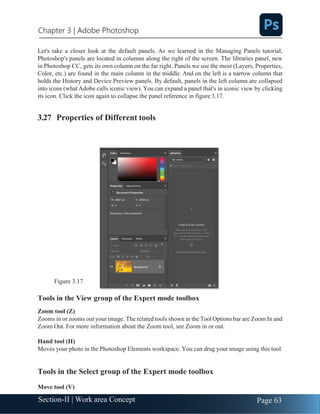 Chapter 3 | Adobe Photoshop
Page 63
Section-II | Work area Concept
Let's take a closer look at the default panels. As we learned in the Managing Panels tutorial,
Photoshop's panels are located in columns along the right of the screen. The libraries panel, new
in Photoshop CC, gets its own column on the far right. Panels we use the most (Layers, Properties,
Color, etc.) are found in the main column in the middle. And on the left is a narrow column that
holds the History and Device Preview panels. By default, panels in the left column are collapsed
into icons (what Adobe calls iconic view). You can expand a panel that's in iconic view by clicking
its icon. Click the icon again to collapse the panel reference in figure 3.17.
3.27 Properties of Different tools
Figure 3.17
Tools in the View group of the Expert mode toolbox
Zoom tool (Z)
Zooms in or zooms out your image. The related tools shown in the Tool Options bar are Zoom In and
Zoom Out. For more information about the Zoom tool, see Zoom in or out.
Hand tool (H)
Moves your photo in the Photoshop Elements workspace. You can drag your image using this tool.
Tools in the Select group of the Expert mode toolbox
Move tool (V)
 