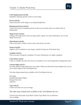 Chapter 3 | Adobe Photoshop
Page 65
Section-II | Work area Concept
Color Replacement tool (B)
Simplifies replacing specific colors in your image.
Eraser tool (E)
Erases the pixels in the image as you drag through them.
Background Eraser tool (E)
Turns color pixels to transparent pixels so that you can easily remove an object from its
background.
Magic Eraser tool (E)
Changes all similar pixels when you drag within a photo. For more information, see Use the
Magic Eraser tool.
Paint Bucket tool (K)
Fills an area that is similar in color value to the pixels you click.
Pattern tool (K)
Applies a fill or a pattern to your image, instead of using one of the brush tools.
Gradient tool (G)
Fills in an area of image by a gradient. For more information, see Apply a gradient.
Color Picker tool (I)
Copies or samples the color of an area in your photo to set a new foreground or background color.
Custom Shape tool (U)
Provides different shape options for you to draw. When you select the Custom Shape tool, you can
access these shapes in the Tool Options bar.
The other shape-related tools available in the Tool Options bar are:
Rectangle
Rounded Rectangle Ellipse
Polygon Star Line
Selection
Type tool (T)
Creates and edits text on your image.
The other type-related tools available in the Tool Options bar are:
Vertical Type Horizontal Type Mask Vertical Type Mask Text on Selection
Text on Shape
 