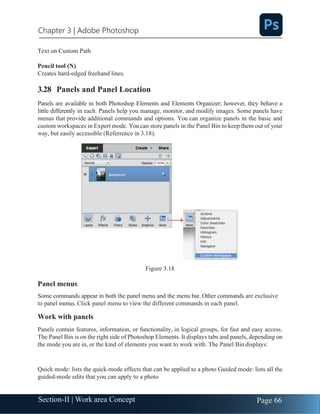 Chapter 3 | Adobe Photoshop
Page 66
Section-II | Work area Concept
Text on Custom Path
Pencil tool (N)
Creates hard-edged freehand lines.
3.28 Panels and Panel Location
Panels are available in both Photoshop Elements and Elements Organizer; however, they behave a
little differently in each. Panels help you manage, monitor, and modify images. Some panels have
menus that provide additional commands and options. You can organize panels in the basic and
custom workspaces in Expert mode. Youcan store panels in the Panel Bin to keep them out of your
way, but easily accessible (Referrence in 3.18).
Figure 3.18
Panel menus
Some commands appear in both the panel menu and the menu bar. Other commands are exclusive
to panel menus. Click panel menu to view the different commands in each panel.
Work with panels
Panels contain features, information, or functionality, in logical groups, for fast and easy access.
The Panel Bin is on the right side of Photoshop Elements. It displays tabs and panels, depending on
the mode you are in, or the kind of elements you want to work with. The Panel Bin displays:
Quick mode: lists the quick-mode effects that can be applied to a photo Guided mode: lists all the
guided-mode edits that you can apply to a photo
 