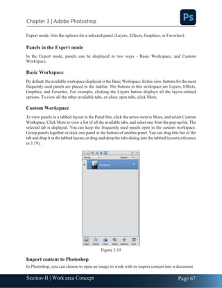 Chapter 3 | Adobe Photoshop
Page 67
Section-II | Work area Concept
Expert mode: lists the options for a selected panel (Layers, Effects, Graphics, or Favorites)
Panels in the Expert mode
In the Expert mode, panels can be displayed in two ways - Basic Workspace, and Custom
Workspace.
Basic Workspace
By default, the available workspace displayed is the Basic Workspace. In this view, buttons for the most
frequently used panels are placed in the taskbar. The buttons in this workspace are Layers, Effects,
Graphics, and Favorites. For example, clicking the Layers button displays all the layers-related
options. To view all the other available tabs, or close open tabs, click More.
Custom Workspace
To view panels in a tabbed layout in the Panel Bin, click the arrow next to More, and select Custom
Workspace. Click More to view a list of all the available tabs, and select one from the pop-up list. The
selected tab is displayed. You can keep the frequently used panels open in the custom workspace.
Group panels together or dock one panel at the bottom of another panel. You can drag title bar of the
tab and drop it in the tabbed layout,or drag-and-drop the tabs dialog into the tabbed layout (reference
in 3.19).
Figure 3.19
Import content to Photoshop
In Photoshop, you can choose to open an image to work with or import content into a document
 