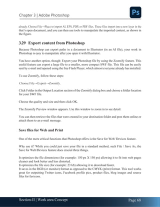 Chapter 3 | Adobe Photoshop
Page 68
Section-II | Work area Concept
that’s open document, and you can then use tools to manipulate the imported content, as shown in
the figure.
3.29 Export content from Photoshop
Because Photoshop can export paths in a document to Illustrator (in an AI file), your work in
Photoshop is easy to manipulate after you open it with Illustrator.
You have another option, though: Export your Photoshop file by using the Zoomify feature. This
useful feature can export a large file to a smaller, more compact SWF file. This file can be easily
sent by e-mail and opened using the free Flash Player, which almost everyone already hasinstalled.
To use Zoomify, follow these steps:
Click Folder in the Output Location section of the Zoomify dialog box and choose a folder location
for your SWF file.
Choose the quality and size and then click OK.
The Zoomify Preview window appears. Use this window to zoom in to see detail.
You can then retrieve the files that were created in your destination folder and post them online or
attach them to an e-mail message.
Save files for Web and Print
One of the more critical functions that Photoshop offers is the Save for Web/ Devices feature.
Why use it? While you could just save your file in a standard method, such File / Save As, the
Save for Web/Devices feature does crucial three things.
It optimizes the file dimensions (for example: 150 px X 150 px) allowing it to fit into web pages
cleaner and look better and less distorted.
It optimizes the file size (for example: 23 kb) allowing it to download faster.
It saves in the RGB (or monitor) format as opposed to the CMYK (print) format. This tool works
great for outputting Twitter icons, Facebook profile pics, product files, blog images and source
files for favicons.
 